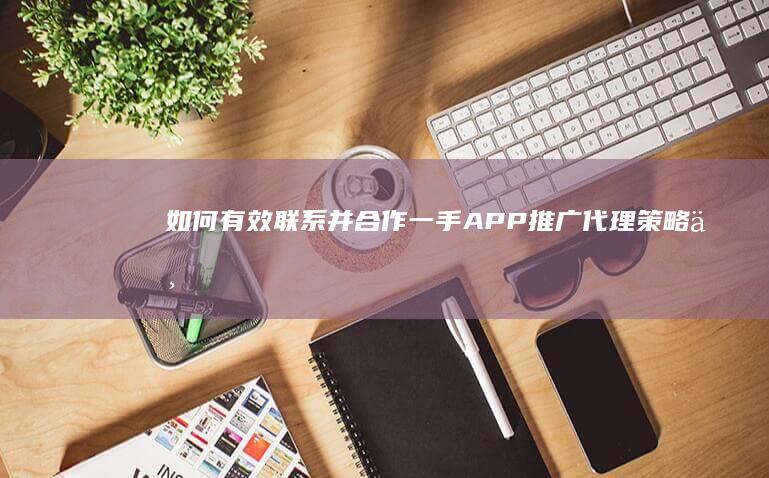 如何有效联系并合作一手APP推广代理：策略与渠道指南