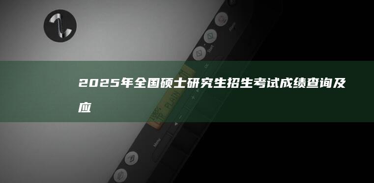 2025年全国硕士研究生招生考试成绩查询及应用指南